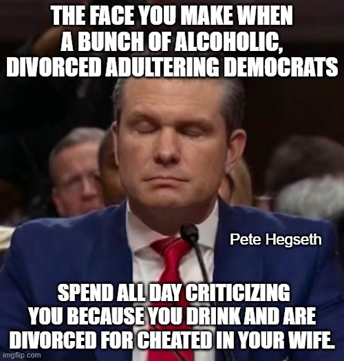 Too bad the Democrats can't ask anything that has to do with his ability to perform his new job. | THE FACE YOU MAKE WHEN A BUNCH OF ALCOHOLIC, DIVORCED ADULTERING DEMOCRATS; Pete Hegseth; SPEND ALL DAY CRITICIZING YOU BECAUSE YOU DRINK AND ARE DIVORCED FOR CHEATED IN YOUR WIFE. | image tagged in pete hegseth,criticism not interviewing,liberal hypocrisy | made w/ Imgflip meme maker