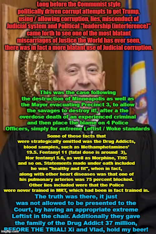 FACT, The Democrats weaponized the Judiciary LONG BEFORE Trump! | Long before the Communist style politically driven corrupt attempts to get Trump, using / allowing corruption, lies, misconduct of Judicial system and Political "leadership (interference)" came forth to see one of the most blatant miscarriages of Justice the World has ever seen, there was in fact a more blatant use of Judicial corruption. Yarra Man; This was the case following the destruction of Minneapolis as well as the Mayor evacuating Precinct 3, to allow the savages to destroy it!, after a the overdose death of an experienced criminal and then place the blame on 4 Police Officers, simply for extreme Leftist / Woke standards; Some of these facts that were strategically omitted was the Drug Addicts, blood samples, such as Methamphetamines' 19.5. Fentanyl 11 (fatal dose is around  3), Nor fentanyl 5.6, as well as Morphine, THC and so on. Statements made under oath included he was "healthy and fit", when in fact, along with other heart diseases was that one of his pulmonary arteries was 75 percent blocked. Other lies included were that the Police were never trained in MRT, which had been in fact trained in. The truth was there, it just was not allowed to be presented to the Court, by having an appropriate extreme Leftist in the chair. Additionally they gave the family of the Drug Addict 37 million, BEFORE THE TRIAL! Xi and Vlad, hold my beer! | image tagged in merchan,michael baden,george floyd | made w/ Imgflip meme maker