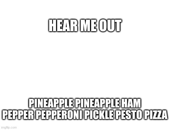 The Perfect Pizza | HEAR ME OUT; PINEAPPLE PINEAPPLE HAM PEPPER PEPPERONI PICKLE PESTO PIZZA | image tagged in blank white template | made w/ Imgflip meme maker