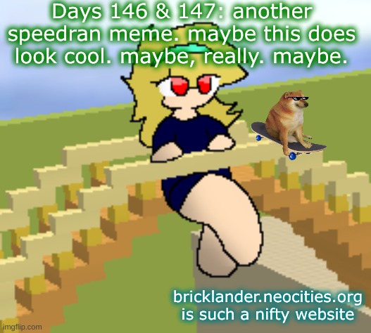 Days 146 & 147: one of those speedran memes | Days 146 & 147: another speedran meme. maybe this does look cool. maybe, really. maybe. bricklander.neocities.org is such a nifty website | image tagged in nice,stuff | made w/ Imgflip meme maker