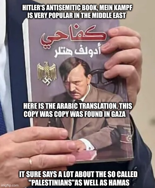 Mein Kampf found in Gaza | HITLER'S ANTISEMITIC BOOK, MEIN KAMPF       IS VERY POPULAR IN THE MIDDLE EAST; HERE IS THE ARABIC TRANSLATION. THIS              COPY WAS COPY WAS FOUND IN GAZA; IT SURE SAYS A LOT ABOUT THE SO CALLED  
''PALESTINIANS''AS WELL AS HAMAS | image tagged in israel gaza war,hamas,nazis | made w/ Imgflip meme maker