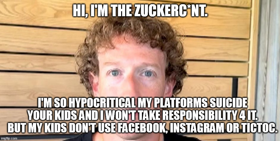 Zucksuck is a hypocritical c*nt who's platforms suicide'd your kids.You want your kids to live 'n be healthy - delete instagram! | HI, I'M THE ZUCKERC*NT. I'M SO HYPOCRITICAL MY PLATFORMS SUICIDE YOUR KIDS AND I WON'T TAKE RESPONSIBILITY 4 IT. BUT MY KIDS DON'T USE FACEBOOK, INSTAGRAM OR TICTOC. | image tagged in jewfro zucc,facebook,instagram,tiktok,kids,memes | made w/ Imgflip meme maker