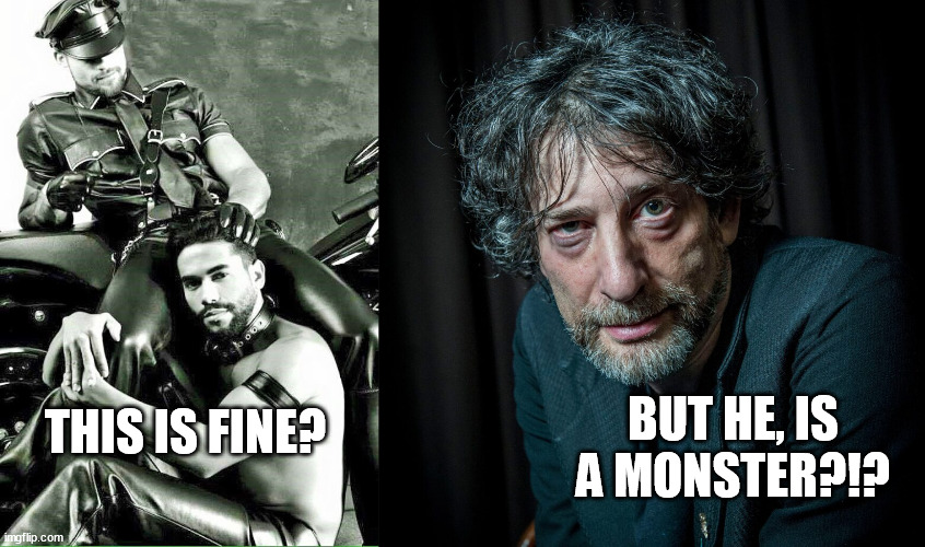 Neil Gaiman is not guilty. F U hypocritical phonys. BDSM is A-O.K. you prudish  puritanical fake-morality warriors. | BUT HE, IS A MONSTER?!? THIS IS FINE? | image tagged in leather master and slave,neil gaiman,kinky,gay,memes,funny | made w/ Imgflip meme maker