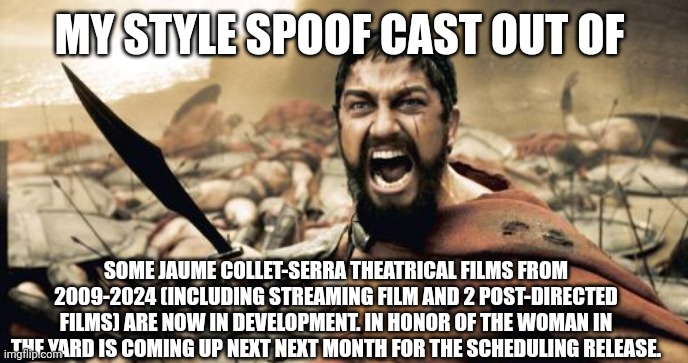 Sparta Leonidas | MY STYLE SPOOF CAST OUT OF; SOME JAUME COLLET-SERRA THEATRICAL FILMS FROM 2009-2024 (INCLUDING STREAMING FILM AND 2 POST-DIRECTED FILMS) ARE NOW IN DEVELOPMENT. IN HONOR OF THE WOMAN IN THE YARD IS COMING UP NEXT NEXT MONTH FOR THE SCHEDULING RELEASE. | image tagged in memes,sparta leonidas,jaume collet-serra,spoof cast,meme,announcement | made w/ Imgflip meme maker