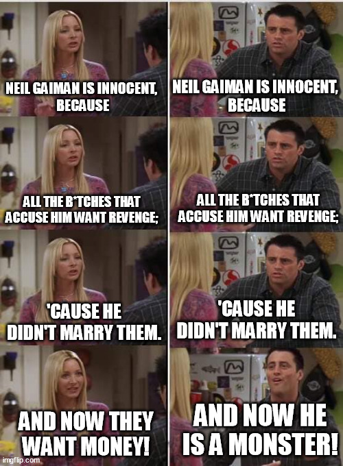 Johnny Depp, Brian Warner, thousands of other guys - accused unjustly by gold digging wh*res. Be skeptical, not hypocritical! | NEIL GAIMAN IS INNOCENT, 
BECAUSE; NEIL GAIMAN IS INNOCENT, 
BECAUSE; ALL THE B*TCHES THAT ACCUSE HIM WANT REVENGE;; ALL THE B*TCHES THAT ACCUSE HIM WANT REVENGE;; 'CAUSE HE DIDN'T MARRY THEM. 'CAUSE HE DIDN'T MARRY THEM. AND NOW HE IS A MONSTER! AND NOW THEY WANT MONEY! | image tagged in phoebe joey,neil gaiman,innocent,gold diggers,memes,funny | made w/ Imgflip meme maker
