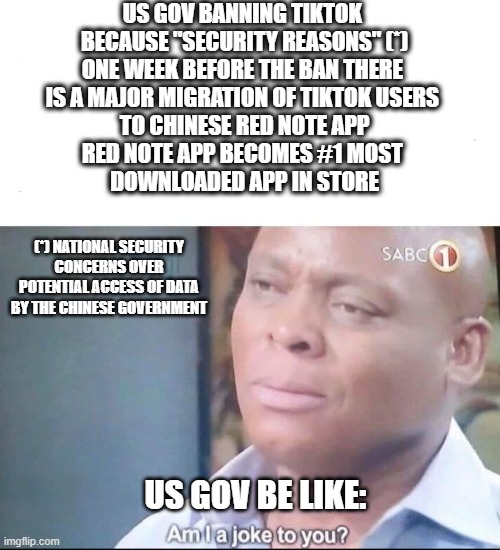 The future is now, old man! (OC) | US GOV BANNING TIKTOK 
BECAUSE "SECURITY REASONS" (*)
ONE WEEK BEFORE THE BAN THERE 
IS A MAJOR MIGRATION OF TIKTOK USERS 
TO CHINESE RED NOTE APP
RED NOTE APP BECOMES #1 MOST 
DOWNLOADED APP IN STORE; (*) NATIONAL SECURITY CONCERNS OVER POTENTIAL ACCESS OF DATA BY THE CHINESE GOVERNMENT; US GOV BE LIKE: | image tagged in am i a joke to you | made w/ Imgflip meme maker