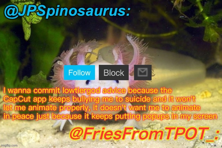 JPSpinosaurus and Fries shared temp | I wanna commit lowtiergod advice because the CapCut app keeps bullying me to suicide and it won't let me animate properly, it doesn't want me to animate in peace just because it keeps putting popups in my screen | image tagged in jpspinosaurus and fries shared temp | made w/ Imgflip meme maker