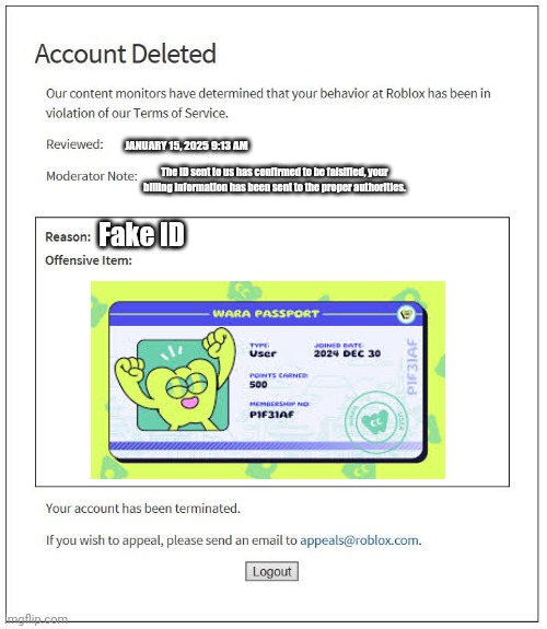 Fake ID ban | JANUARY 15, 2025 9:13 AM; The ID sent to us has confirmed to be falsified, your billing information has been sent to the proper authorities. Fake ID | image tagged in account deleted roblox | made w/ Imgflip meme maker