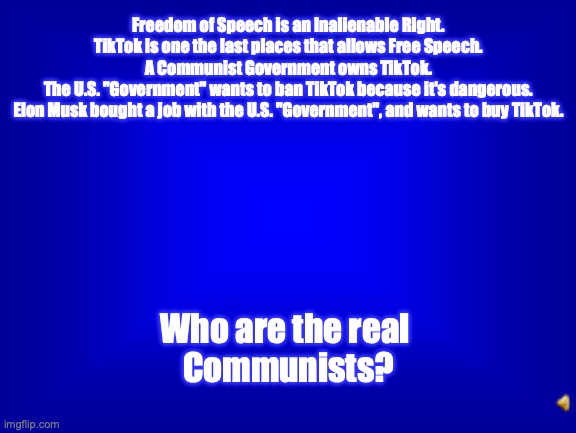 Psalm 58:10-11 for all "American" Communists - in 2025! | Freedom of Speech is an Inalienable Right.
TikTok is one the last places that allows Free Speech.
A Communist Government owns TikTok.
The U.S. "Government" wants to ban TikTok because it's dangerous.
Elon Musk bought a job with the U.S. "Government", and wants to buy TikTok. Who are the real 
Communists? | image tagged in jeopardy question | made w/ Imgflip meme maker