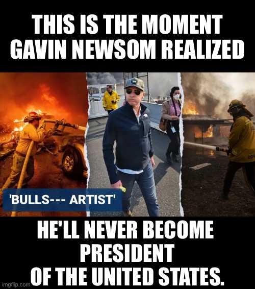 Gavin Newsom will never become President of the United States! | THIS IS THE MOMENT
GAVIN NEWSOM REALIZED; HE'LL NEVER BECOME 
PRESIDENT
OF THE UNITED STATES. | image tagged in president of the united states,democrat party,california,governor,communist,california fires | made w/ Imgflip meme maker