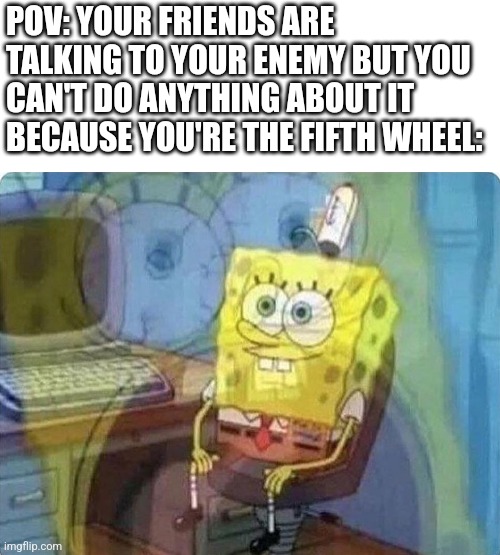 Kinda a vent??? Idk | POV: YOUR FRIENDS ARE TALKING TO YOUR ENEMY BUT YOU CAN'T DO ANYTHING ABOUT IT BECAUSE YOU'RE THE FIFTH WHEEL: | image tagged in spongebob screaming inside,friends,middle school | made w/ Imgflip meme maker