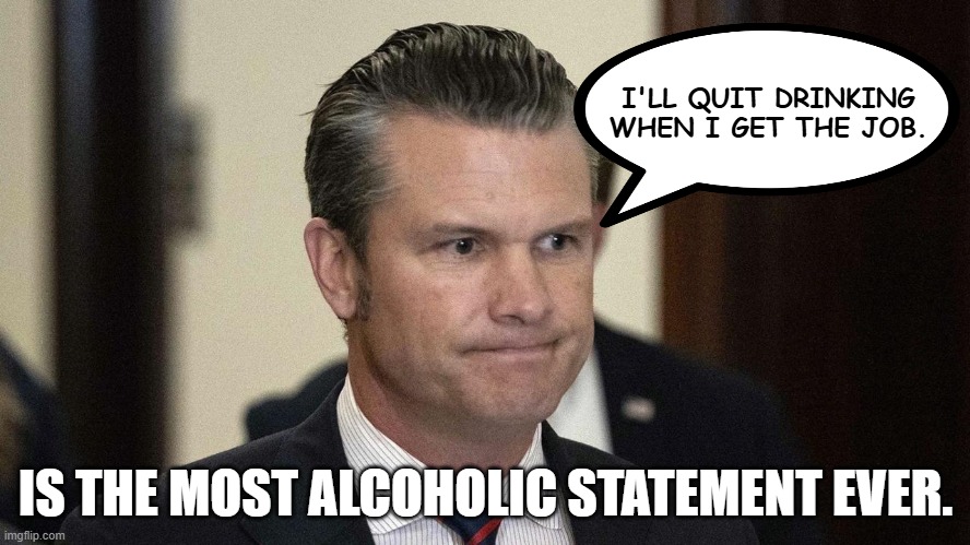 Pete Hegseth, perpetual drunkard, abuser,incompetent. Fox silent | I'LL QUIT DRINKING WHEN I GET THE JOB. IS THE MOST ALCOHOLIC STATEMENT EVER. | image tagged in pete hegseth perpetual drunkard abuser incompetent fox silent | made w/ Imgflip meme maker