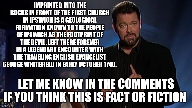 Jonathan frakes | IMPRINTED INTO THE ROCKS IN FRONT OF THE FIRST CHURCH IN IPSWICH IS A GEOLOGICAL FORMATION KNOWN TO THE PEOPLE OF IPSWICH AS THE FOOTPRINT OF THE DEVIL, LEFT THERE FOREVER IN A LEGENDARY ENCOUNTER WITH THE TRAVELING ENGLISH EVANGELIST GEORGE WHITEFIELD IN EARLY OCTOBER 1740. LET ME KNOW IN THE COMMENTS IF YOU THINK THIS IS FACT OR FICTION | image tagged in jonathan frakes | made w/ Imgflip meme maker