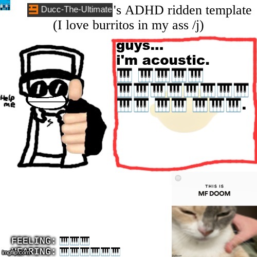 Ducc-The-Ultimate's ADHD ridden template | guys... i'm acoustic.
🎹 🎹🎹🎹🎹 🎹🎹🎹🎹🎹🎹🎹🎹 🎹🎹 🎹🎹 🎹🎹🎹. 🎹🎹🎹; 🎹🎹🎹🎹🎹🎹 | image tagged in ducc-the-ultimate's adhd ridden template | made w/ Imgflip meme maker