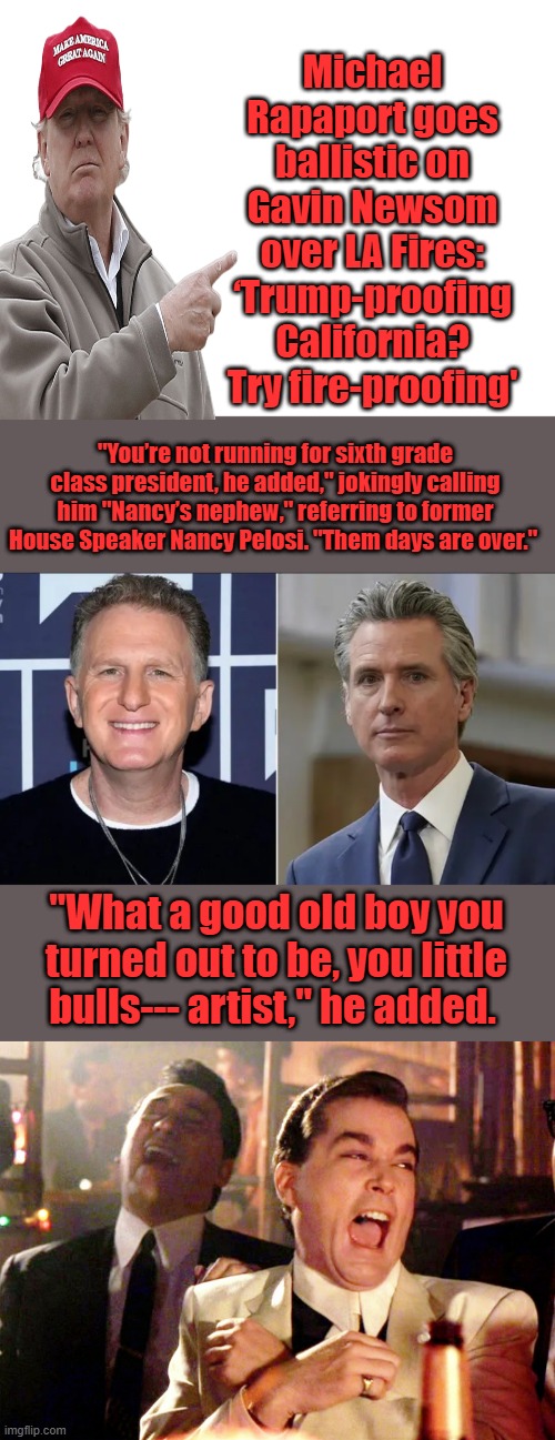 When you lose Rappy, your pertty much at the bottom. | Michael Rapaport goes ballistic on Gavin Newsom over LA Fires: ‘Trump-proofing California? Try fire-proofing'; "You’re not running for sixth grade class president, he added," jokingly calling him "Nancy’s nephew," referring to former House Speaker Nancy Pelosi. "Them days are over."; "What a good old boy you turned out to be, you little bulls--- artist," he added. | image tagged in blank white template,memes,good fellas hilarious | made w/ Imgflip meme maker