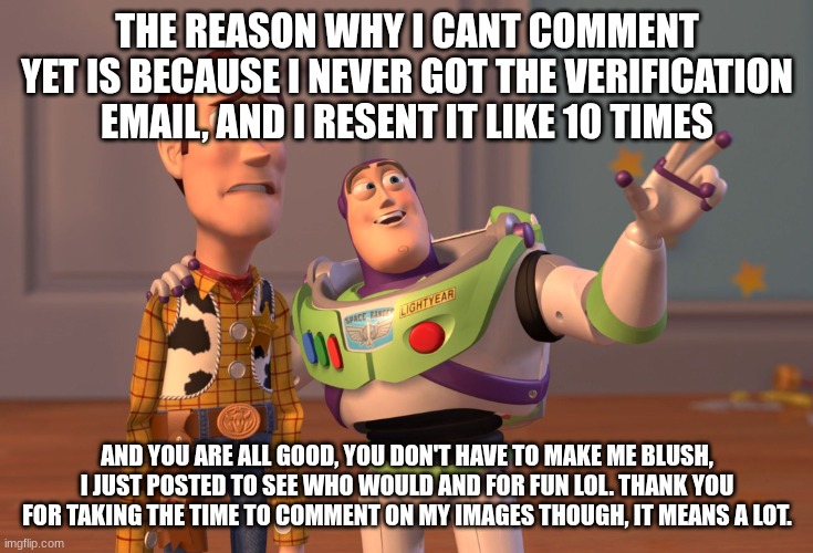 comment response | THE REASON WHY I CANT COMMENT YET IS BECAUSE I NEVER GOT THE VERIFICATION EMAIL, AND I RESENT IT LIKE 10 TIMES; AND YOU ARE ALL GOOD, YOU DON'T HAVE TO MAKE ME BLUSH, I JUST POSTED TO SEE WHO WOULD AND FOR FUN LOL. THANK YOU FOR TAKING THE TIME TO COMMENT ON MY IMAGES THOUGH, IT MEANS A LOT. | image tagged in memes,x x everywhere | made w/ Imgflip meme maker