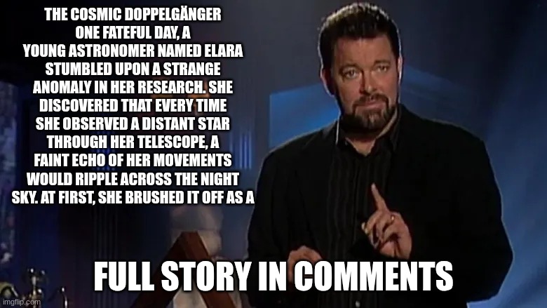 please tell me what you think in the comments | THE COSMIC DOPPELGÄNGER
ONE FATEFUL DAY, A YOUNG ASTRONOMER NAMED ELARA STUMBLED UPON A STRANGE ANOMALY IN HER RESEARCH. SHE DISCOVERED THAT EVERY TIME SHE OBSERVED A DISTANT STAR THROUGH HER TELESCOPE, A FAINT ECHO OF HER MOVEMENTS WOULD RIPPLE ACROSS THE NIGHT SKY. AT FIRST, SHE BRUSHED IT OFF AS A; FULL STORY IN COMMENTS | image tagged in jonathan frakes | made w/ Imgflip meme maker