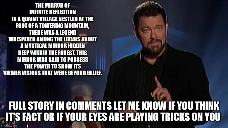 Jonathan frakes | THE MIRROR OF INFINITE REFLECTION
IN A QUAINT VILLAGE NESTLED AT THE FOOT OF A TOWERING MOUNTAIN, THERE WAS A LEGEND WHISPERED AMONG THE LOCALS ABOUT A MYSTICAL MIRROR HIDDEN DEEP WITHIN THE FOREST. THIS MIRROR WAS SAID TO POSSESS THE POWER TO SHOW ITS VIEWER VISIONS THAT WERE BEYOND BELIEF. FULL STORY IN COMMENTS LET ME KNOW IF YOU THINK IT'S FACT OR IF YOUR EYES ARE PLAYING TRICKS ON YOU | image tagged in jonathan frakes | made w/ Imgflip meme maker