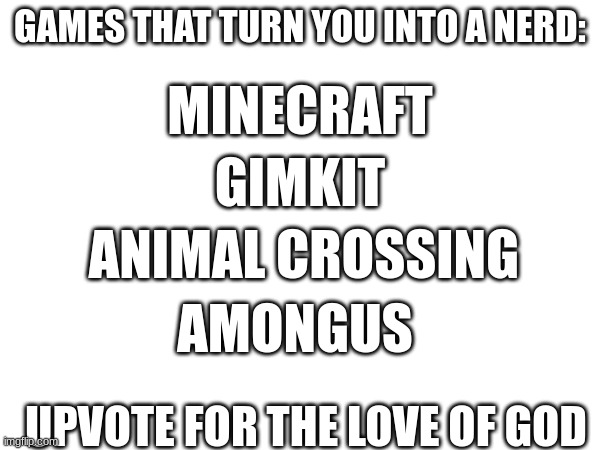 games that nerdify you | GAMES THAT TURN YOU INTO A NERD:; MINECRAFT; GIMKIT; ANIMAL CROSSING; AMONGUS; UPVOTE FOR THE LOVE OF GOD | image tagged in nerd | made w/ Imgflip meme maker