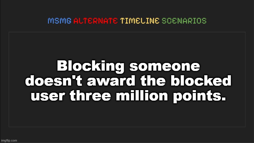 . | Blocking someone doesn't award the blocked user three million points. | image tagged in msmg alternate timeline scenarios | made w/ Imgflip meme maker