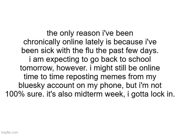 yap session | the only reason i've been chronically online lately is because i've been sick with the flu the past few days. i am expecting to go back to school tomorrow, however. i might still be online time to time reposting memes from my bluesky account on my phone, but i'm not 100% sure. it's also midterm week, i gotta lock in. | image tagged in msmg | made w/ Imgflip meme maker