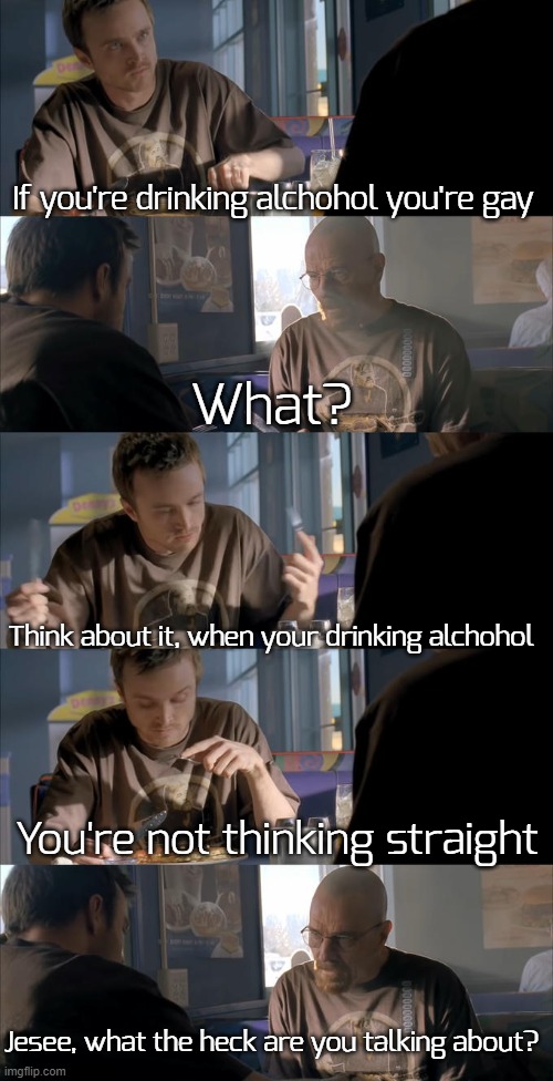 f0und this concept on Twi7ter, and i thought it was funny-ish | If you're drinking alchohol you're gay; What? Think about it, when your drinking alchohol; You're not thinking straight; Jesee, what the heck are you talking about? | image tagged in jesse wtf are you talking about,funny,memes | made w/ Imgflip meme maker