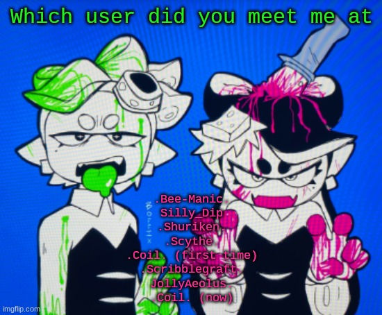 Sillies | Which user did you meet me at; .Bee-Manic.
Silly_Dip
.Shuriken.
.Scythe.
.Coil. (first time)
.Scribblegraft.
JollyAeolus.
.Coil. (now) | image tagged in sillies | made w/ Imgflip meme maker