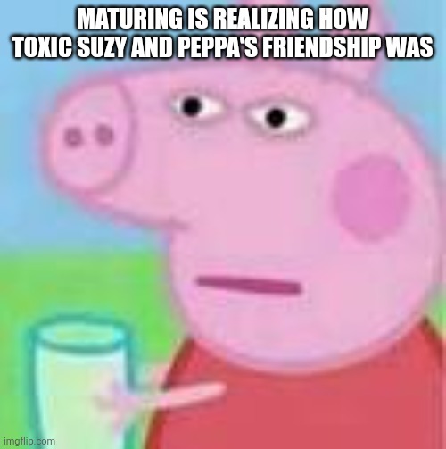 peppa pig will kill | MATURING IS REALIZING HOW TOXIC SUZY AND PEPPA'S FRIENDSHIP WAS | image tagged in peppa pig will kill | made w/ Imgflip meme maker