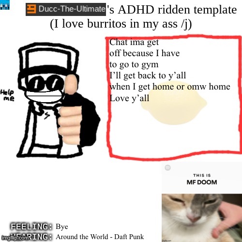 Ducc-The-Ultimate's ADHD ridden template | Chat ima get off because I have to go to gym
I’ll get back to y’all when I get home or omw home
Love y’all; Bye; Around the World - Daft Punk | image tagged in ducc-the-ultimate's adhd ridden template | made w/ Imgflip meme maker