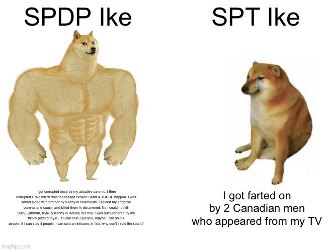 Buff Doge vs. Cheems Meme | SPDP Ike; SPT Ike; I got corrupted once by my adoptive parents, I then corrupted Craig which was the reason Broken Heart & TDDUP happen. I was saved along with brother by Kenny in Shamayim. I soloed my adoptive parents and cousin and killed them in discovered. No I could not kill Stan, Cartman, Kyle, & Kenny in Revisit, but hey, I was outnumbered by my family (except Kyle). If I can solo 3 people, maybe I can solo 4 people. If I can solo 4 people, I can solo an infusion, in fact, why don't I solo the south? I got farted on by 2 Canadian men who appeared from my TV | image tagged in memes,buff doge vs cheems | made w/ Imgflip meme maker