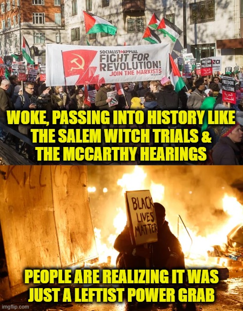 Woke is dying | WOKE, PASSING INTO HISTORY LIKE
THE SALEM WITCH TRIALS &
THE MCCARTHY HEARINGS; PEOPLE ARE REALIZING IT WAS
JUST A LEFTIST POWER GRAB | image tagged in leftists | made w/ Imgflip meme maker