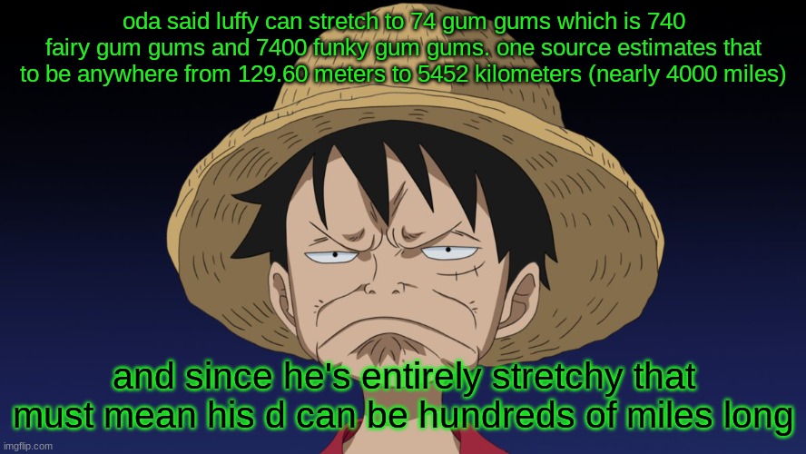 disappointed-luffy-face | oda said luffy can stretch to 74 gum gums which is 740 fairy gum gums and 7400 funky gum gums. one source estimates that to be anywhere from 129.60 meters to 5452 kilometers (nearly 4000 miles); and since he's entirely stretchy that must mean his d can be hundreds of miles long | image tagged in disappointed-luffy-face | made w/ Imgflip meme maker