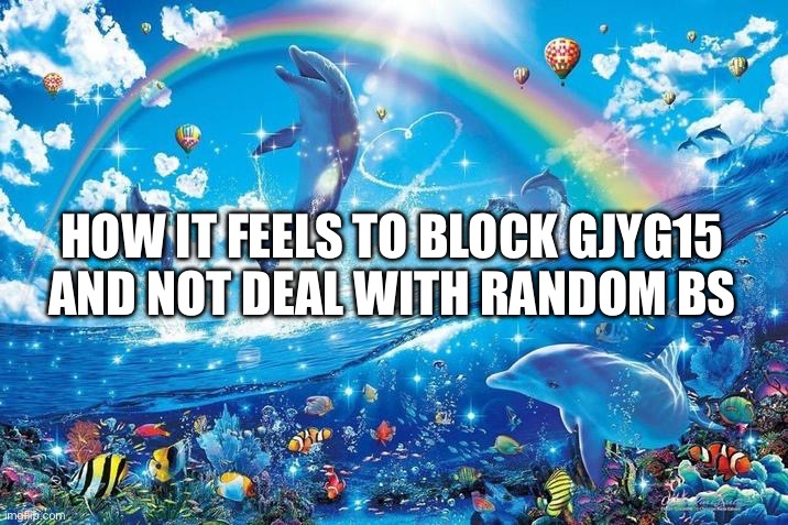 Happy dolphin rainbow | HOW IT FEELS TO BLOCK GJYG15 AND NOT DEAL WITH RANDOM BS | image tagged in happy dolphin rainbow | made w/ Imgflip meme maker