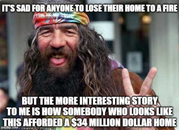 hippie | IT'S SAD FOR ANYONE TO LOSE THEIR HOME TO A FIRE; BUT THE MORE INTERESTING STORY TO ME IS HOW SOMEBODY WHO LOOKS LIKE THIS AFFORDED A $34 MILLION DOLLAR HOME | image tagged in hippie | made w/ Imgflip meme maker