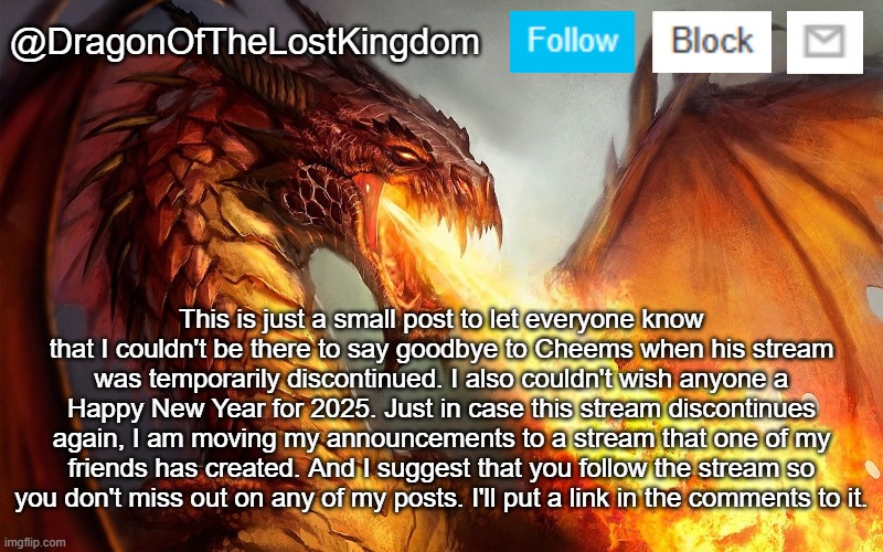 DragonOfTheLostKingdom Announcement Template | This is just a small post to let everyone know that I couldn't be there to say goodbye to Cheems when his stream was temporarily discontinued. I also couldn't wish anyone a Happy New Year for 2025. Just in case this stream discontinues again, I am moving my announcements to a stream that one of my friends has created. And I suggest that you follow the stream so you don't miss out on any of my posts. I'll put a link in the comments to it. | image tagged in dragonofthelostkingdom announcement template | made w/ Imgflip meme maker