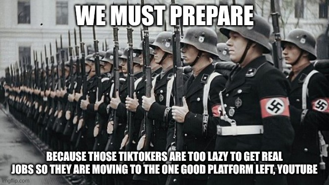 nazi soldiers | WE MUST PREPARE BECAUSE THOSE TIKTOKERS ARE TOO LAZY TO GET REAL JOBS SO THEY ARE MOVING TO THE ONE GOOD PLATFORM LEFT, YOUTUBE | image tagged in nazi soldiers | made w/ Imgflip meme maker