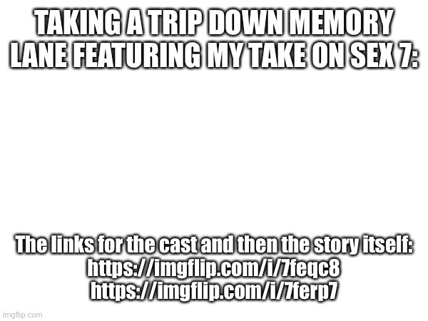 TAKING A TRIP DOWN MEMORY LANE FEATURING MY TAKE ON SEX 7:; The links for the cast and then the story itself:

https://imgflip.com/i/7feqc8

https://imgflip.com/i/7ferp7 | made w/ Imgflip meme maker