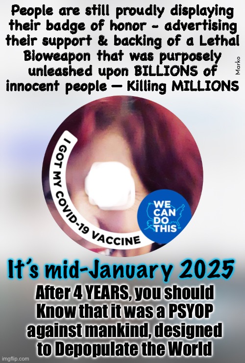 It still continues, because of the ones who don’t understand.  Somebody…. HELP THEM to UNDERSTAND | People are still proudly displaying
their badge of honor - advertising
their support & backing of a Lethal
Bioweapon that was purposely
unleashed upon BILLIONS of
innocent people — Killing MILLIONS; Marko; It’s mid-January 2025; After 4 YEARS, you should
Know that it was a PSYOP
against mankind, designed
to Depopulate the World | image tagged in memes,this should all be over by now,psyop plandemic,refused dismissed n kicked out,theyr trying 2 kill u,fjbvoterskissmyass | made w/ Imgflip meme maker