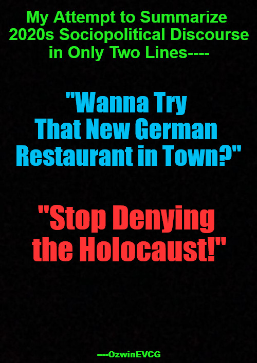 [V3] My Attempt To... [V3] | My Attempt to Summarize 

2020s Sociopolitical Discourse

in Only Two Lines----; "Wanna Try 

That New German 

Restaurant in Town?"; "Stop Denying 

the Holocaust!"; ----OzwinEVCG | image tagged in political humor,social commentary,civilized discussion,reeeee,liberal logic,clownworld 2020s | made w/ Imgflip meme maker