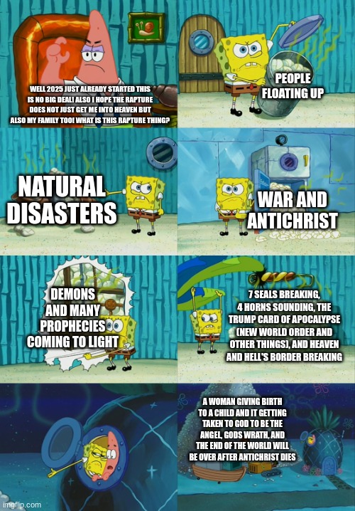 2025 will be another hell for us to deal with lol | PEOPLE FLOATING UP; WELL 2025 JUST ALREADY STARTED THIS IS NO BIG DEAL! ALSO I HOPE THE RAPTURE DOES NOT JUST GET ME INTO HEAVEN BUT ALSO MY FAMILY TOO! WHAT IS THIS RAPTURE THING? NATURAL DISASTERS; WAR AND ANTICHRIST; DEMONS AND MANY PROPHECIES COMING TO LIGHT; 7 SEALS BREAKING, 4 HORNS SOUNDING, THE TRUMP CARD OF APOCALYPSE (NEW WORLD ORDER AND OTHER THINGS), AND HEAVEN AND HELL'S BORDER BREAKING; A WOMAN GIVING BIRTH TO A CHILD AND IT GETTING TAKEN TO GOD TO BE THE ANGEL, GODS WRATH, AND THE END OF THE WORLD WILL BE OVER AFTER ANTICHRIST DIES | image tagged in spongebob diapers meme | made w/ Imgflip meme maker