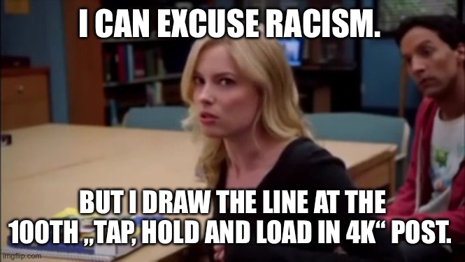 I can excuse racism but I draw the line at animal cruelty | I CAN EXCUSE RACISM. BUT I DRAW THE LINE AT THE 100TH „TAP, HOLD AND LOAD IN 4K“ POST. | image tagged in i can excuse racism but i draw the line at animal cruelty | made w/ Imgflip meme maker