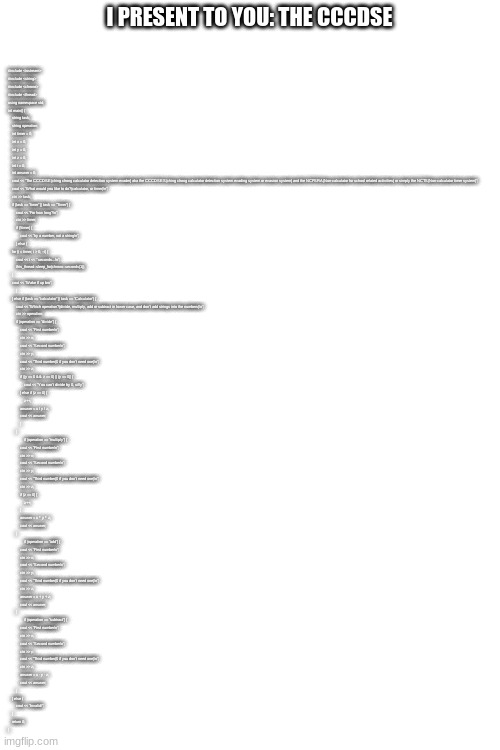 the ching chong calculator detection system evader | #include <iostream>
#include <string>
#include <chrono>
#include <thread>

using namespace std;

int main() {
    string task;
    string operation;

    int timer = 0;
    int x = 0;
    int y = 0;
    int z = 0;
    int i = 0;
    int answer = 0;
    cout << "The CCCDSE(ching chong calculator detection system evader) aka the CCCDSES(ching chong calculator detection system evading system or evasion system) and the NCFSRA(Non-calculator for school related activities) or simply the NCTS(Non-calculator timer system)";
    cout << "What would you like to do?(calculator, or timer)\n";
    cin >> task;
    if (task == "timer" || task == "Timer") {
        cout << "For how long?\n";
        cin >> timer;
        if (!timer) {
            cout << "try a number, not a string\n";
        } else {
    for (i = timer; i > 0; --i) {
        cout << i << " seconds...\n";
        this_thread::sleep_for(chrono::seconds(1));
    }
    cout << "Wake tf up bro";
        }
    } else if (task == "calculator" || task == "Calculator") {   
        cout << "Which operation?(divide, multiply, add or subtract in lower case, and don't add strings into the numbers)\n";
        cin >> operation;
        if (operation == "divide") {
            cout << "First number\n";
            cin >> x;
            cout << "Second number\n";
            cin >> y;
            cout << "Third number(0 if you don't need one)\n";
            cin >> z;
            if ((y == 0 && z == 0) || (y == 0)) {
                cout << "You can't divide by 0, silly";
            } else if (z == 0) {
                z++;
            answer = x / y / z;
            cout << answer;
            }
        }
                if (operation == "multiply") {
            cout << "First number\n";
            cin >> x;
            cout << "Second number\n";
            cin >> y;
            cout << "Third number(0 if you don't need one)\n";
            cin >> z;
            if (z == 0) {
                z++;
            }
            answer = x * y * z;
            cout << answer;
        }
                if (operation == "add") {
            cout << "First number\n";
            cin >> x;
            cout << "Second number\n";
            cin >> y;
            cout << "Third number(0 if you don't need one)\n";
            cin >> z;
            answer = x + y + z;
            cout << answer;
        }
                if (operation == "subtract") {
            cout << "First number\n";
            cin >> x;
            cout << "Second number\n";
            cin >> y;
            cout << "Third number(0 if you don't need one)\n";
            cin >> z;
            answer = x - y - z;
            cout << answer;
        }
    } else {
        cout << "Invalid!";
    }
    return 0;
}; I PRESENT TO YOU: THE CCCDSE | made w/ Imgflip meme maker