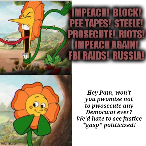 Cuphead Flower | IMPEACH!  BLOCK!
PEE TAPES!  STEELE!
PROSECUTE!  RIOTS!
IMPEACH AGAIN!
FBI RAIDS!  RUSSIA! Hey Pam, won't you pwomise not to pwosecute any D | image tagged in cuphead flower | made w/ Imgflip meme maker