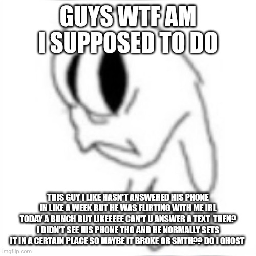 Side eye | GUYS WTF AM I SUPPOSED TO DO; THIS GUY I LIKE HASN'T ANSWERED HIS PHONE IN LIKE A WEEK BUT HE WAS FLIRTING WITH ME IRL TODAY A BUNCH BUT LIKEEEEE CAN'T U ANSWER A TEXT  THEN? I DIDN'T SEE HIS PHONE THO AND HE NORMALLY SETS IT IN A CERTAIN PLACE SO MAYBE IT BROKE OR SMTH?? DO I GHOST | image tagged in side eye | made w/ Imgflip meme maker