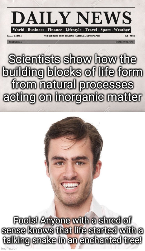 there they go misusing the word "know" again | Scientists show how the
building blocks of life form
from natural processes
acting on inorganic matter; Fools! Anyone with a shred of sense knows that life started with a
talking snake in an enchanted tree! | image tagged in newspaper,awkward white guy smile | made w/ Imgflip meme maker