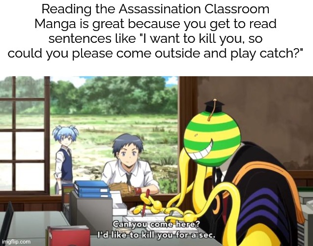 The manga is good, but the anime has color. I don't know which is better | Reading the Assassination Classroom Manga is great because you get to read sentences like "I want to kill you, so could you please come outside and play catch?" | image tagged in assassination classroom,please no spoilers,i'm barely through the first manga | made w/ Imgflip meme maker