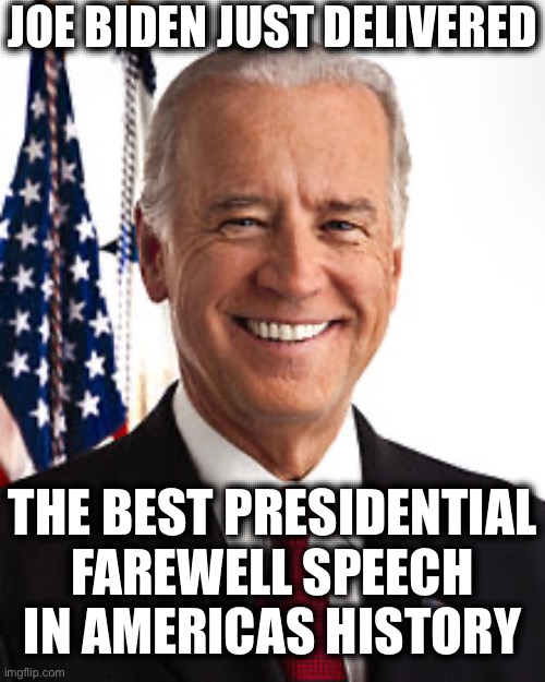 Joe Biden | JOE BIDEN JUST DELIVERED; THE BEST PRESIDENTIAL FAREWELL SPEECH IN AMERICAS HISTORY | image tagged in memes,joe biden,facts | made w/ Imgflip meme maker