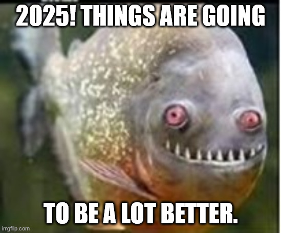 2025 better | 2025! THINGS ARE GOING; TO BE A LOT BETTER. | image tagged in fishy,outoftouch,2025,piranah | made w/ Imgflip meme maker