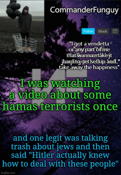 Bro was not joking either | I was watching a video about some hamas terrorists once; and one legit was talking trash about jews and then said "Hitler actually knew how to deal with these people" | image tagged in commanderfunguy nf template thx yachi | made w/ Imgflip meme maker