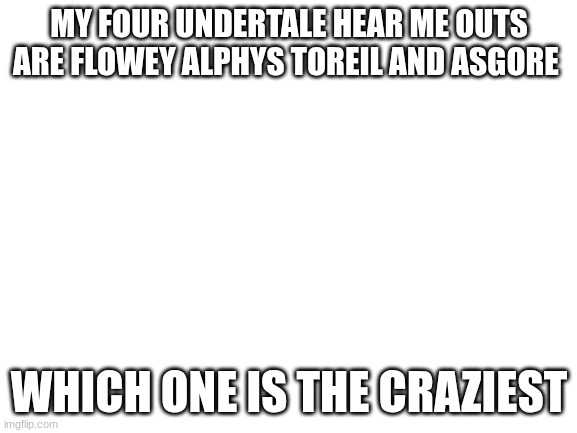 Blank White Template | MY FOUR UNDERTALE HEAR ME OUTS ARE FLOWEY ALPHYS TOREIL AND ASGORE; WHICH ONE IS THE CRAZIEST | image tagged in blank white template | made w/ Imgflip meme maker